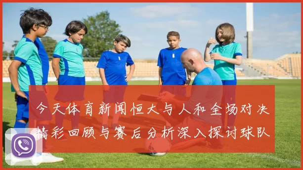 今天体育新闻恒大与人和全场对决精彩回顾与赛后分析深入探讨球队表现与战术布局