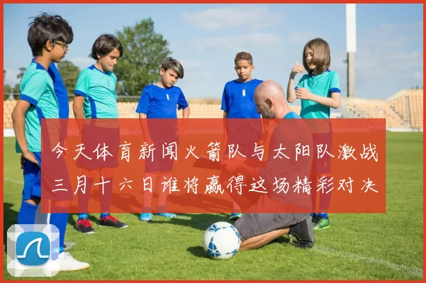 今天体育新闻火箭队与太阳队激战三月十六日谁将赢得这场精彩对决的胜利