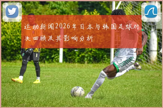 运动新闻2026年日本与韩国足球对决回顾及其影响分析