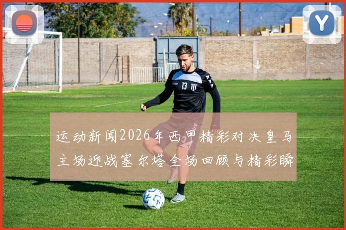 运动新闻2026年西甲精彩对决皇马主场迎战塞尔塔全场回顾与精彩瞬间分析