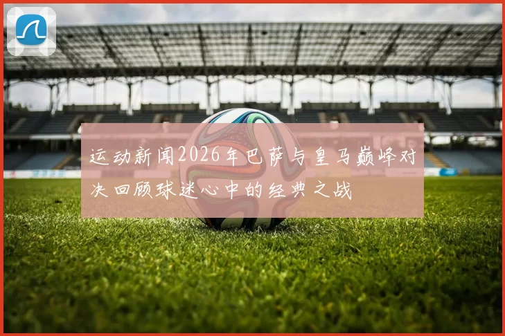 运动新闻2026年巴萨与皇马巅峰对决回顾球迷心中的经典之战